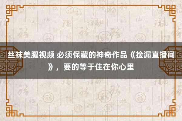 丝袜美腿视频 必须保藏的神奇作品《捡漏直播间》，要的等于住在你心里