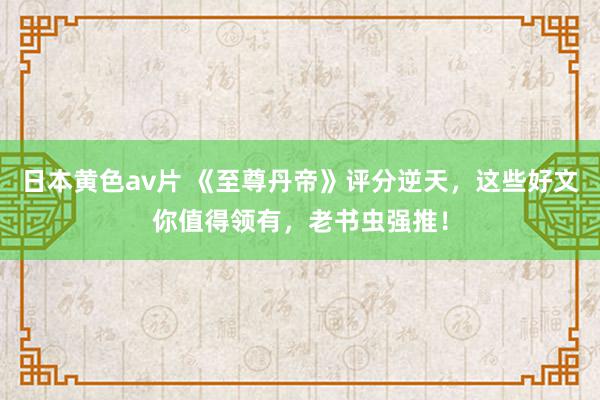 日本黄色av片 《至尊丹帝》评分逆天，这些好文你值得领有，老书虫强推！