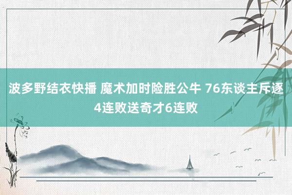 波多野结衣快播 魔术加时险胜公牛 76东谈主斥逐4连败送奇才6连败