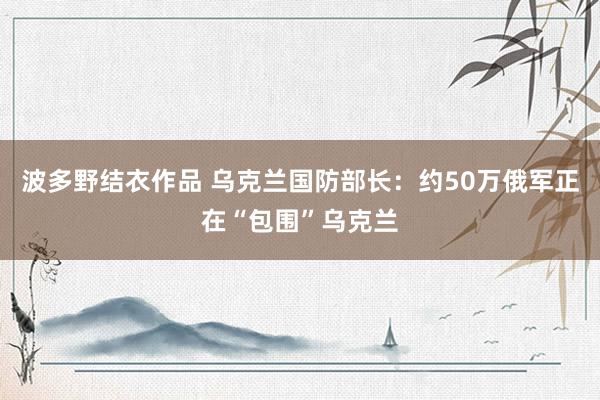 波多野结衣作品 乌克兰国防部长：约50万俄军正在“包围”乌克兰