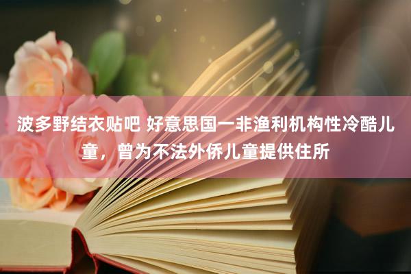 波多野结衣贴吧 好意思国一非渔利机构性冷酷儿童，曾为不法外侨儿童提供住所