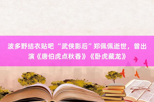 波多野结衣贴吧 “武侠影后”郑佩佩逝世，曾出演《唐伯虎点秋香》《卧虎藏龙》