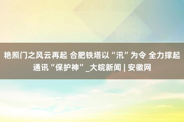 艳照门之风云再起 合肥铁塔以“汛”为令 全力撑起通讯“保护神”_大皖新闻 | 安徽网