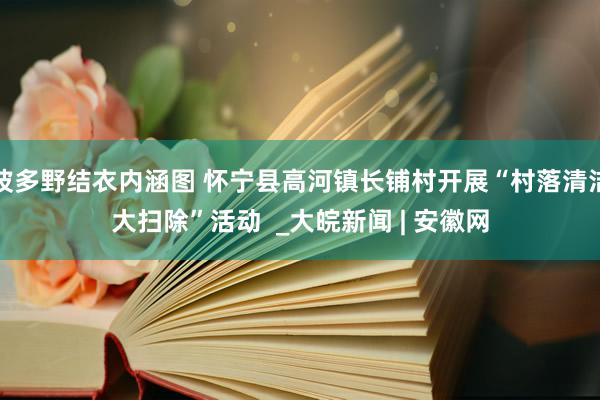 波多野结衣内涵图 怀宁县高河镇长铺村开展“村落清洁大扫除”活动  _大皖新闻 | 安徽网