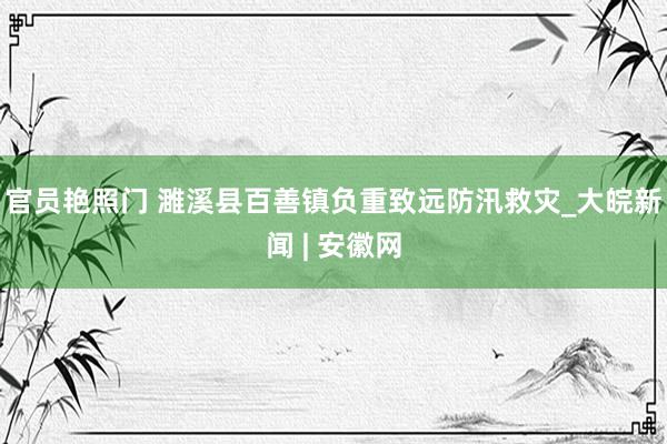 官员艳照门 濉溪县百善镇负重致远防汛救灾_大皖新闻 | 安徽网