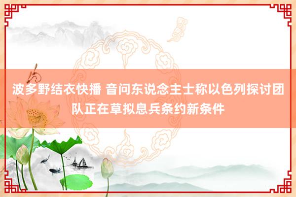 波多野结衣快播 音问东说念主士称以色列探讨团队正在草拟息兵条约新条件