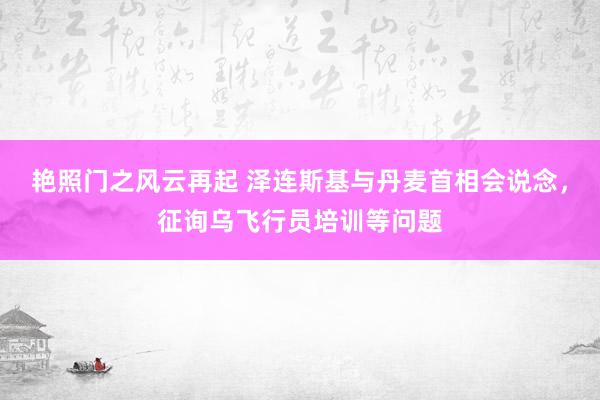 艳照门之风云再起 泽连斯基与丹麦首相会说念，征询乌飞行员培训等问题