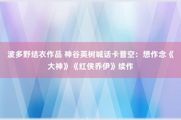 波多野结衣作品 神谷英树喊话卡普空：想作念《大神》《红侠乔伊》续作