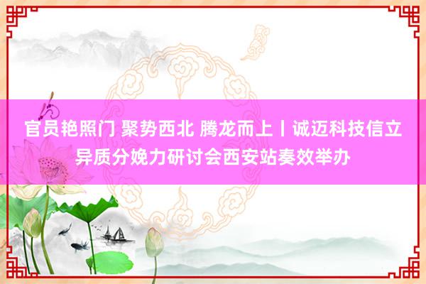 官员艳照门 聚势西北 腾龙而上丨诚迈科技信立异质分娩力研讨会西安站奏效举办