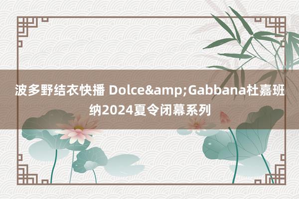 波多野结衣快播 Dolce&Gabbana杜嘉班纳2024夏令闭幕系列