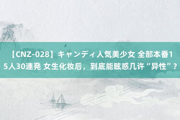 【CNZ-028】キャンディ人気美少女 全部本番15人30連発 女生化妆后，到底能眩惑几许“异性”？