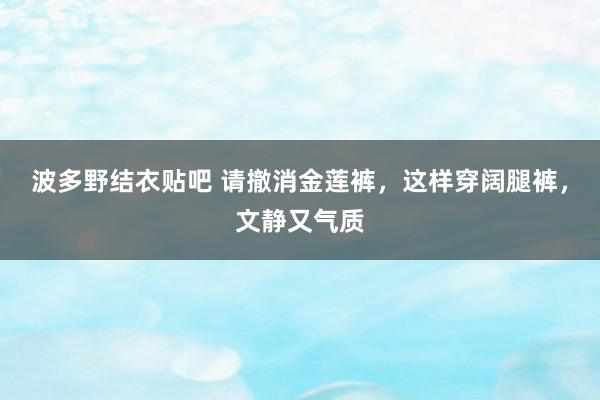 波多野结衣贴吧 请撤消金莲裤，这样穿阔腿裤，文静又气质