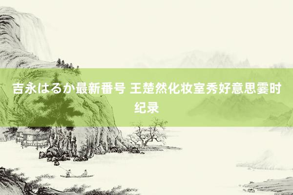 吉永はるか最新番号 王楚然化妆室秀好意思霎时纪录