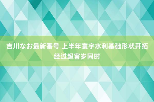 吉川なお最新番号 上半年寰宇水利基础形状开拓经过超客岁同时