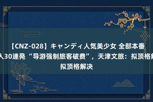 【CNZ-028】キャンディ人気美少女 全部本番15人30連発 “导游强制旅客破费”，天津文旅：拟顶格解决