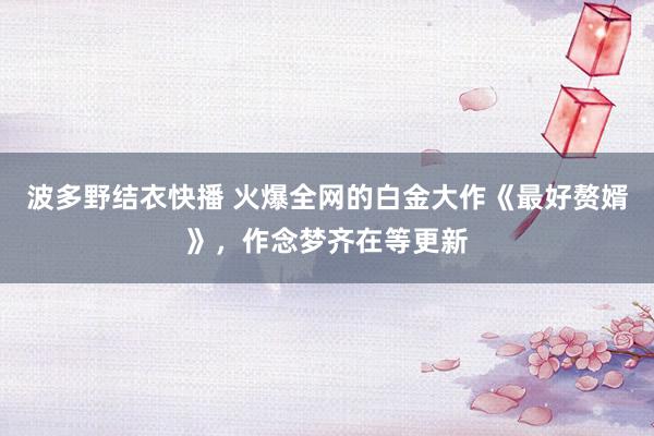 波多野结衣快播 火爆全网的白金大作《最好赘婿》，作念梦齐在等更新