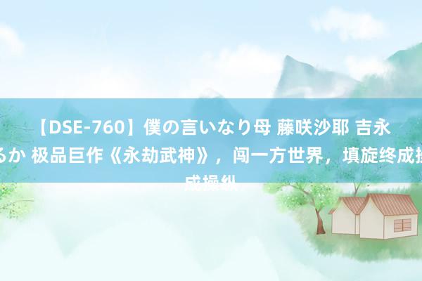 【DSE-760】僕の言いなり母 藤咲沙耶 吉永はるか 极品巨作《永劫武神》，闯一方世界，填旋终成操纵