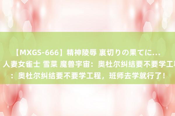 【MXGS-666】精神陵辱 裏切りの果てに… 後編 ～性奴隷契約～ 人妻女雀士 雪菜 魔兽宇宙：奥杜尔纠结要不要学工程，班师去学就行了！