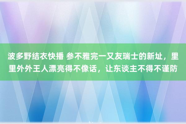 波多野结衣快播 参不雅完一又友瑞士的新址，里里外外王人漂亮得不像话，让东谈主不得不谨防