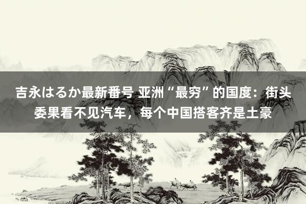 吉永はるか最新番号 亚洲“最穷”的国度：街头委果看不见汽车，每个中国搭客齐是土豪