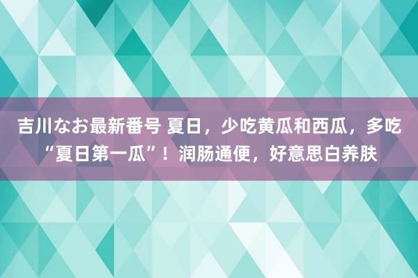 吉川なお最新番号 夏日，少吃黄瓜和西瓜，多吃“夏日第一瓜”！润肠通便，好意思白养肤