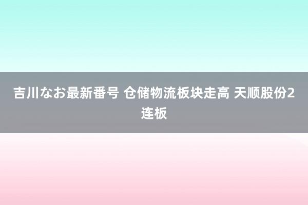 吉川なお最新番号 仓储物流板块走高 天顺股份2连板