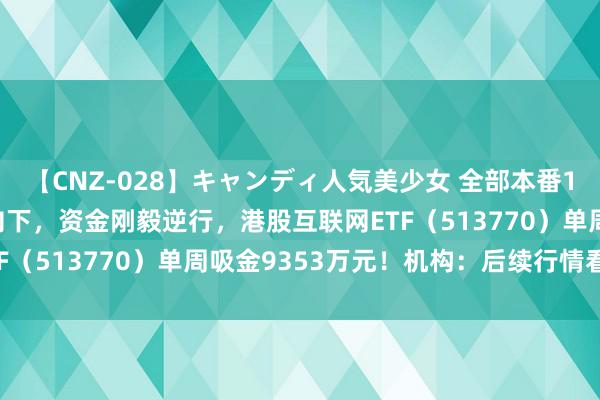 【CNZ-028】キャンディ人気美少女 全部本番15人30連発 港股掉头向下，资金刚毅逆行，港股互联网ETF（513770）单周吸金9353万元！机构：后续行情看盈利