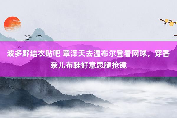 波多野结衣贴吧 章泽天去温布尔登看网球，穿香奈儿布鞋好意思腿抢镜