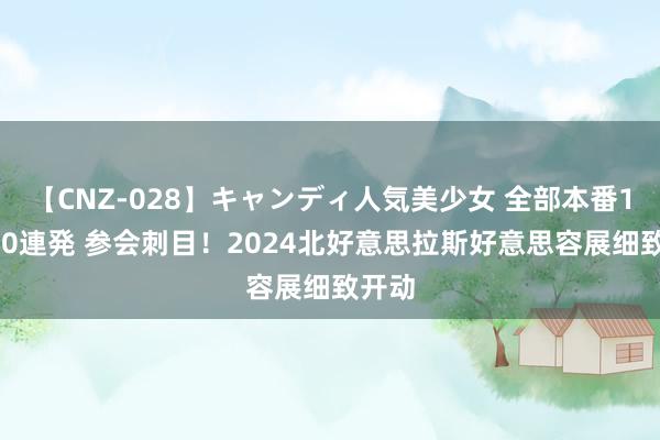 【CNZ-028】キャンディ人気美少女 全部本番15人30連発 参会刺目！2024北好意思拉斯好意思容展细致开动