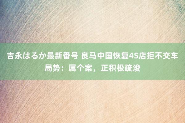 吉永はるか最新番号 良马中国恢复4S店拒不交车局势：属个案，正积极疏浚