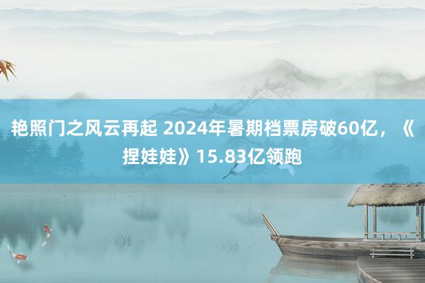 艳照门之风云再起 2024年暑期档票房破60亿，《捏娃娃》15.83亿领跑