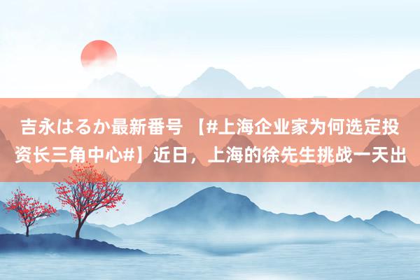 吉永はるか最新番号 【#上海企业家为何选定投资长三角中心#】近日，上海的徐先生挑战一天出