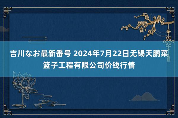 吉川なお最新番号 2024年7月22日无锡天鹏菜篮子工程有限公司价钱行情