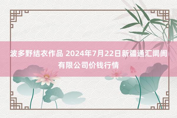 波多野结衣作品 2024年7月22日新疆通汇阛阓有限公司价钱行情