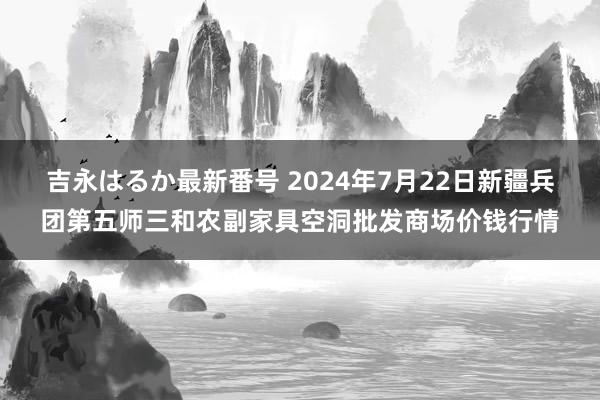 吉永はるか最新番号 2024年7月22日新疆兵团第五师三和农副家具空洞批发商场价钱行情