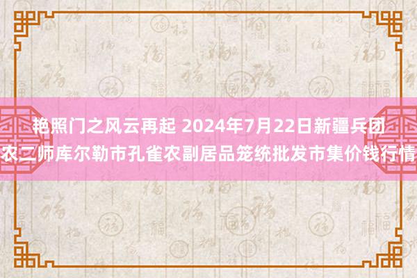 艳照门之风云再起 2024年7月22日新疆兵团农二师库尔勒市孔雀农副居品笼统批发市集价钱行情