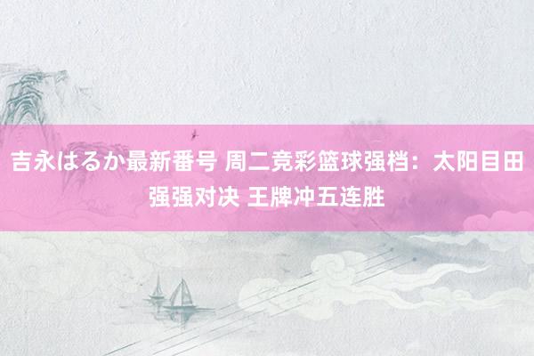 吉永はるか最新番号 周二竞彩篮球强档：太阳目田强强对决 王牌冲五连胜