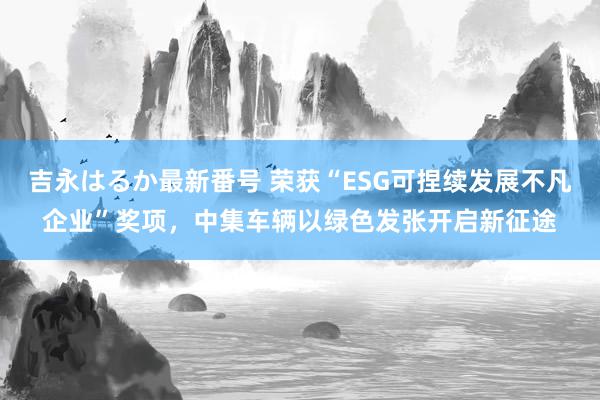 吉永はるか最新番号 荣获“ESG可捏续发展不凡企业”奖项，中集车辆以绿色发张开启新征途