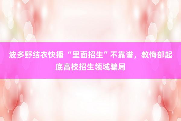 波多野结衣快播 “里面招生”不靠谱，教悔部起底高校招生领域骗局