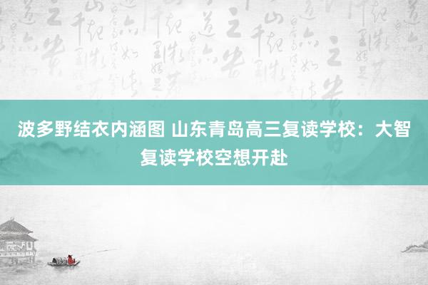 波多野结衣内涵图 山东青岛高三复读学校：大智复读学校空想开赴