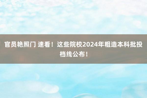 官员艳照门 速看！这些院校2024年粗造本科批投档线公布！