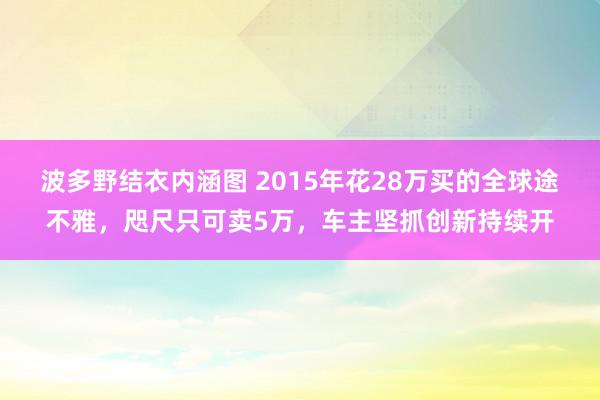 波多野结衣内涵图 2015年花28万买的全球途不雅，咫尺只可卖5万，车主坚抓创新持续开