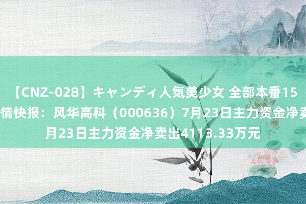 【CNZ-028】キャンディ人気美少女 全部本番15人30連発 股票行情快报：风华高科（000636）7月23日主力资金净卖出4113.33万元