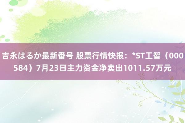 吉永はるか最新番号 股票行情快报：*ST工智（000584）7月23日主力资金净卖出1011.57万元