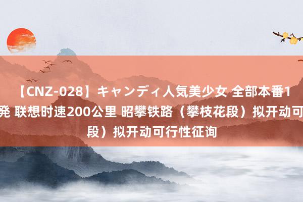 【CNZ-028】キャンディ人気美少女 全部本番15人30連発 联想时速200公里 昭攀铁路（攀枝花段）拟开动可行性征询