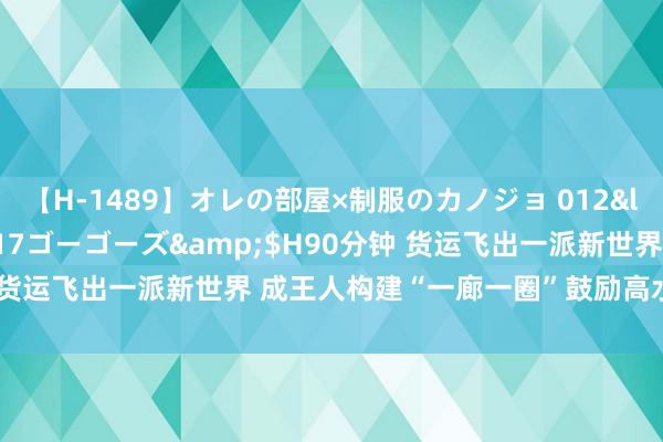 【H-1489】オレの部屋×制服のカノジョ 012</a>2010-09-17ゴーゴーズ&$H90分钟 货运飞出一派新世界 成王人构建“一廊一圈”鼓励高水平对外敞开