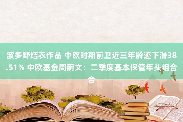 波多野结衣作品 中欧时期前卫近三年龄迹下滑38.51% 中欧基金周蔚文：二季度基本保管年头组合