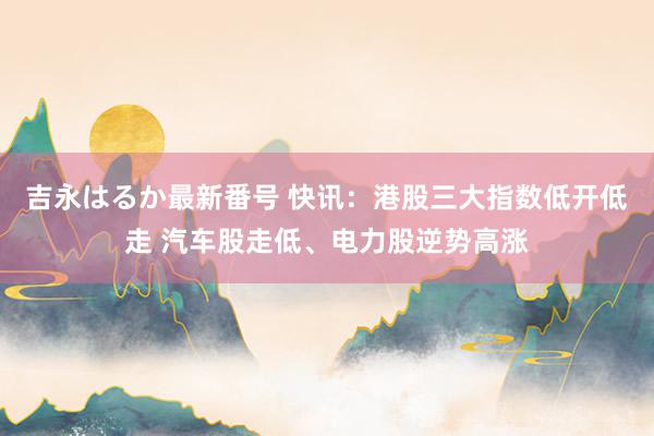 吉永はるか最新番号 快讯：港股三大指数低开低走 汽车股走低、电力股逆势高涨