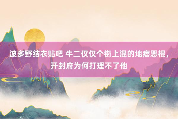 波多野结衣贴吧 牛二仅仅个街上混的地痞恶棍，开封府为何打理不了他