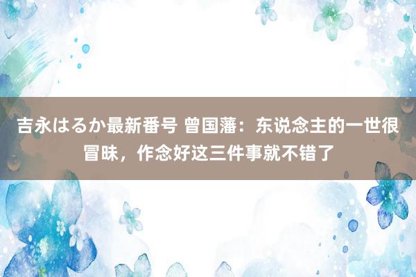 吉永はるか最新番号 曾国藩：东说念主的一世很冒昧，作念好这三件事就不错了